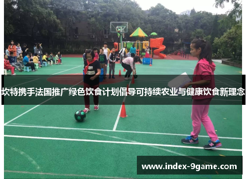 坎特携手法国推广绿色饮食计划倡导可持续农业与健康饮食新理念 坎特携手法国推广绿色饮食计划倡导可持续农业与健康饮食新理念