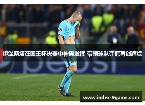 伊涅斯塔在国王杯决赛中神勇发挥 带领球队夺冠再创辉煌 伊涅斯塔在国王杯决赛中神勇发挥 带领球队夺冠再创辉煌