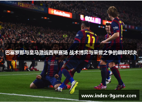 巴塞罗那与皇马激战西甲赛场 战术博弈与荣誉之争的巅峰对决 巴塞罗那与皇马激战西甲赛场 战术博弈与荣誉之争的巅峰对决