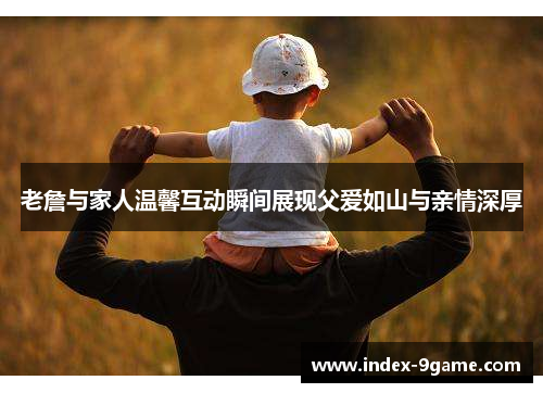 老詹与家人温馨互动瞬间展现父爱如山与亲情深厚 老詹与家人温馨互动瞬间展现父爱如山与亲情深厚