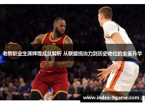 老詹职业生涯辉煌成就解析 从联盟统治力到历史地位的全面升华 老詹职业生涯辉煌成就解析 从联盟统治力到历史地位的全面升华