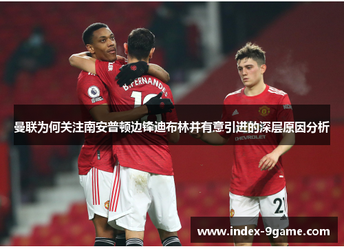 曼联为何关注南安普顿边锋迪布林并有意引进的深层原因分析 曼联为何关注南安普顿边锋迪布林并有意引进的深层原因分析