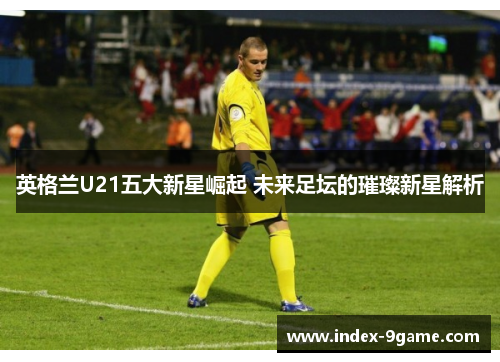 英格兰U21五大新星崛起 未来足坛的璀璨新星解析 英格兰U21五大新星崛起 未来足坛的璀璨新星解析