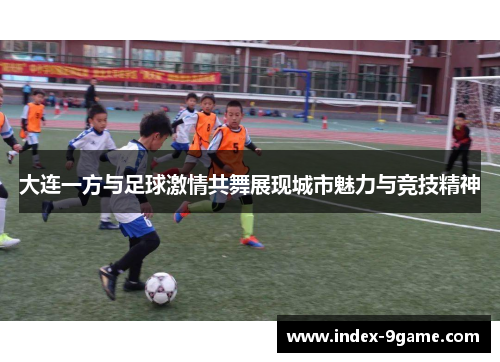 大连一方与足球激情共舞展现城市魅力与竞技精神 大连一方与足球激情共舞展现城市魅力与竞技精神