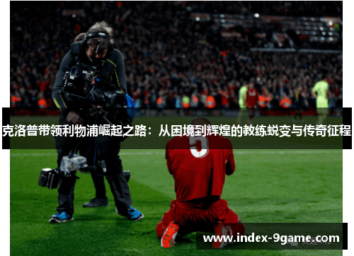 克洛普带领利物浦崛起之路:从困境到辉煌的教练蜕变与传奇征程 克洛普带领利物浦崛起之路:从困境到辉煌的教练蜕变与传奇征程