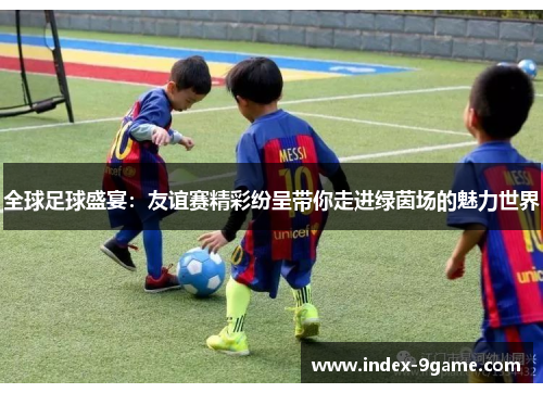 全球足球盛宴：友谊赛精彩纷呈带你走进绿茵场的魅力世界