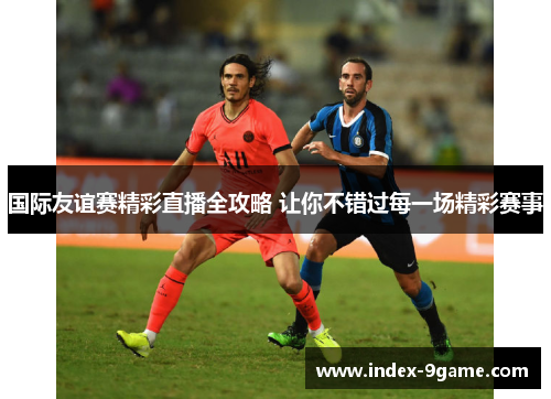 国际友谊赛精彩直播全攻略 让你不错过每一场精彩赛事