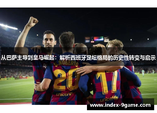 从巴萨主导到皇马崛起：解析西班牙足坛格局的历史性转变与启示