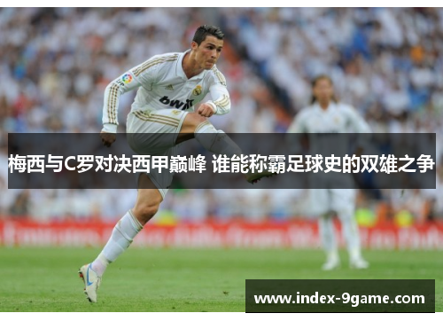 梅西与C罗对决西甲巅峰 谁能称霸足球史的双雄之争