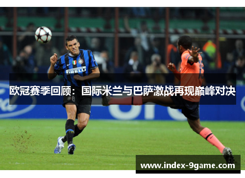 欧冠赛季回顾:国际米兰与巴萨激战再现巅峰对决 欧冠赛季回顾:国际米兰与巴萨激战再现巅峰对决
