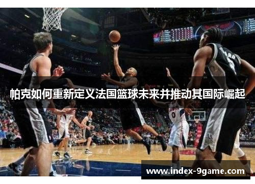 帕克如何重新定义法国篮球未来并推动其国际崛起 帕克如何重新定义法国篮球未来并推动其国际崛起
