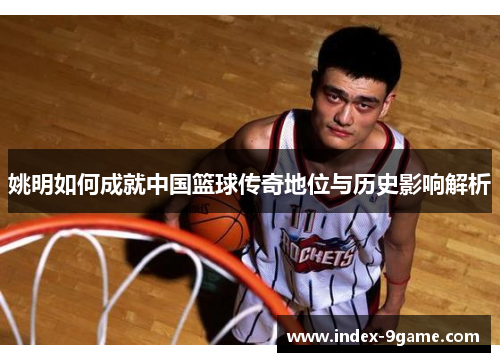 姚明如何成就中国篮球传奇地位与历史影响解析 姚明如何成就中国篮球传奇地位与历史影响解析