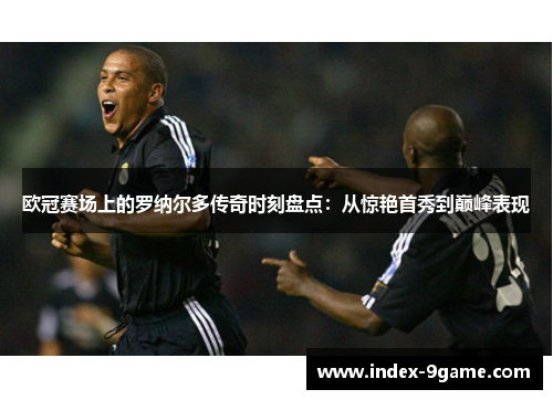 欧冠赛场上的罗纳尔多传奇时刻盘点：从惊艳首秀到巅峰表现