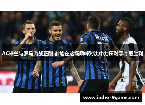 AC米兰与罗马激战正酣 谁能在这场巅峰对决中力压对手夺取胜利 AC米兰与罗马激战正酣 谁能在这场巅峰对决中力压对手夺取胜利