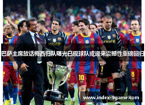 巴萨主席放话梅西归队曙光已现球队或迎来震撼性重磅回归 巴萨主席放话梅西归队曙光已现球队或迎来震撼性重磅回归