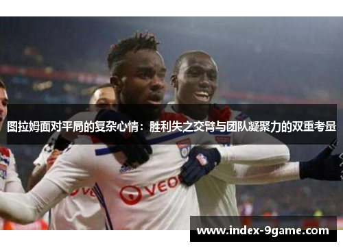 图拉姆面对平局的复杂心情:胜利失之交臂与团队凝聚力的双重考量 图拉姆面对平局的复杂心情:胜利失之交臂与团队凝聚力的双重考量
