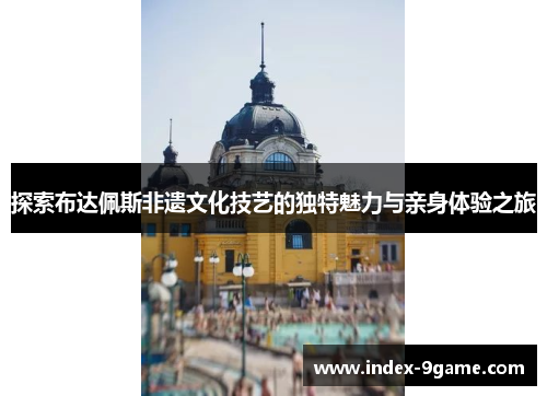 探索布达佩斯非遗文化技艺的独特魅力与亲身体验之旅 探索布达佩斯非遗文化技艺的独特魅力与亲身体验之旅