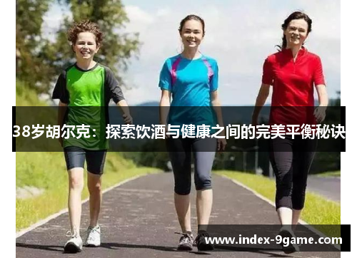 38岁胡尔克:探索饮酒与健康之间的完美平衡秘诀 38岁胡尔克:探索饮酒与健康之间的完美平衡秘诀