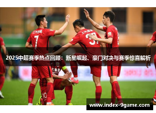2025中超赛季热点回顾：新星崛起、豪门对决与赛季惊喜解析