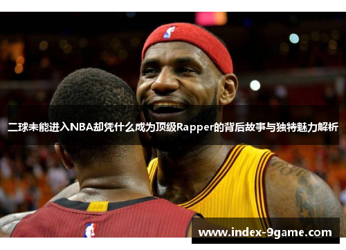 二球未能进入NBA却凭什么成为顶级Rapper的背后故事与独特魅力解析
