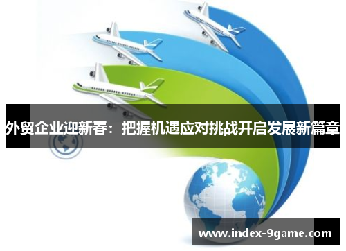 外贸企业迎新春:把握机遇应对挑战开启发展新篇章 外贸企业迎新春:把握机遇应对挑战开启发展新篇章