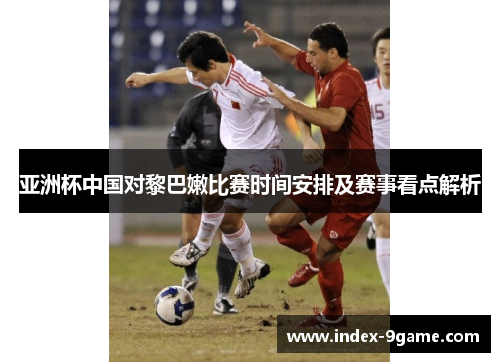 亚洲杯中国对黎巴嫩比赛时间安排及赛事看点解析 亚洲杯中国对黎巴嫩比赛时间安排及赛事看点解析