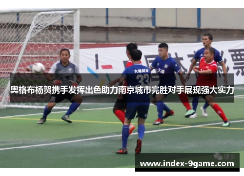 奥格布杨贺携手发挥出色助力南京城市完胜对手展现强大实力 奥格布杨贺携手发挥出色助力南京城市完胜对手展现强大实力