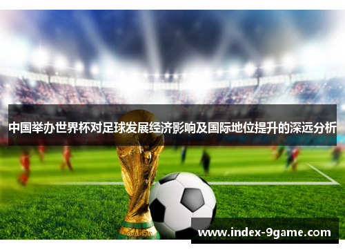 中国举办世界杯对足球发展经济影响及国际地位提升的深远分析 中国举办世界杯对足球发展经济影响及国际地位提升的深远分析