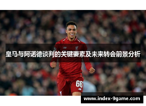 皇马与阿诺德谈判的关键要素及未来转会前景分析 皇马与阿诺德谈判的关键要素及未来转会前景分析