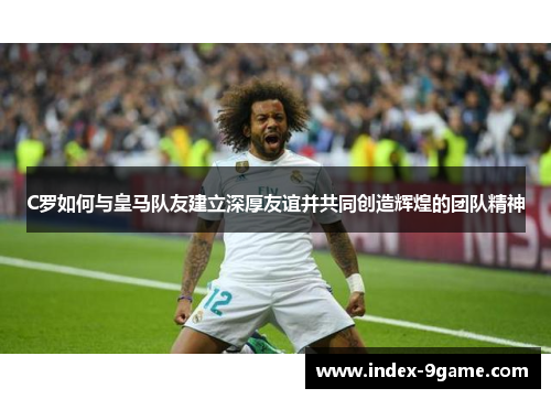 C罗如何与皇马队友建立深厚友谊并共同创造辉煌的团队精神