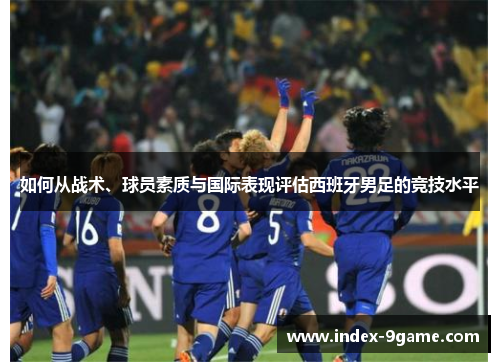 如何从战术、球员素质与国际表现评估西班牙男足的竞技水平 如何从战术、球员素质与国际表现评估西班牙男足的竞技水平