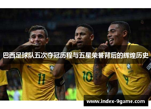 巴西足球队五次夺冠历程与五星荣誉背后的辉煌历史 巴西足球队五次夺冠历程与五星荣誉背后的辉煌历史