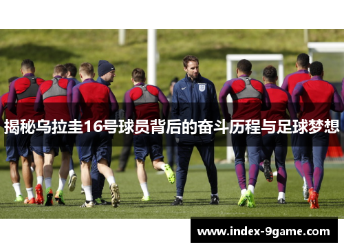 揭秘乌拉圭16号球员背后的奋斗历程与足球梦想