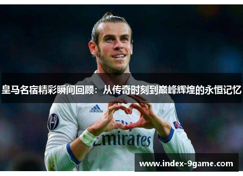 皇马名宿精彩瞬间回顾:从传奇时刻到巅峰辉煌的永恒记忆 皇马名宿精彩瞬间回顾:从传奇时刻到巅峰辉煌的永恒记忆