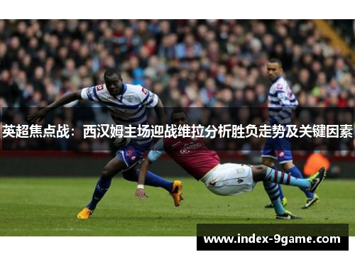 英超焦点战：西汉姆主场迎战维拉分析胜负走势及关键因素