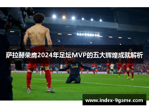 萨拉赫荣膺2024年足坛MVP的五大辉煌成就解析 萨拉赫荣膺2024年足坛MVP的五大辉煌成就解析
