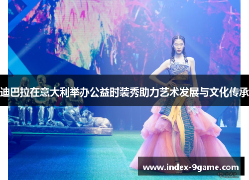 迪巴拉在意大利举办公益时装秀助力艺术发展与文化传承 迪巴拉在意大利举办公益时装秀助力艺术发展与文化传承