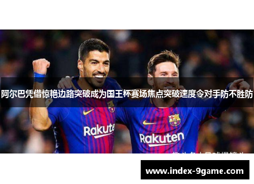 阿尔巴凭借惊艳边路突破成为国王杯赛场焦点突破速度令对手防不胜防 阿尔巴凭借惊艳边路突破成为国王杯赛场焦点突破速度令对手防不胜防