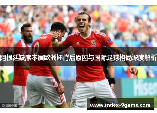阿根廷缺席本届欧洲杯背后原因与国际足球格局深度解析
