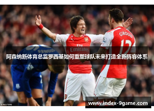 阿森纳新体育总监罗西基如何重塑球队未来打造全新阵容体系