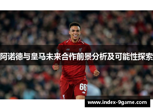 阿诺德与皇马未来合作前景分析及可能性探索 阿诺德与皇马未来合作前景分析及可能性探索