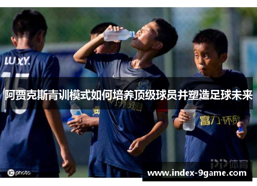 阿贾克斯青训模式如何培养顶级球员并塑造足球未来 阿贾克斯青训模式如何培养顶级球员并塑造足球未来