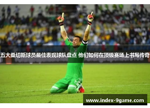 五大桑切斯球员最佳表现球队盘点 他们如何在顶级赛场上书写传奇 五大桑切斯球员最佳表现球队盘点 他们如何在顶级赛场上书写传奇