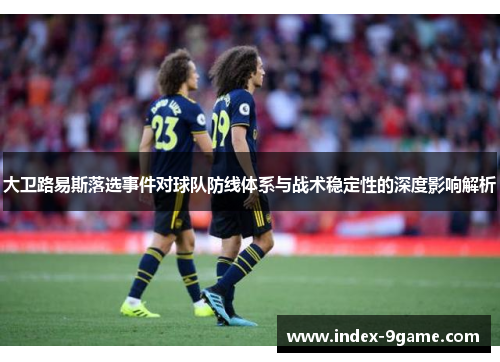 大卫路易斯落选事件对球队防线体系与战术稳定性的深度影响解析