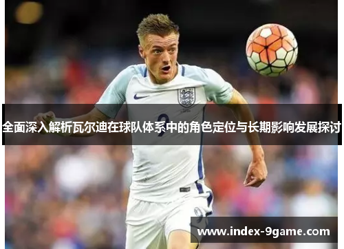 全面深入解析瓦尔迪在球队体系中的角色定位与长期影响发展探讨 全面深入解析瓦尔迪在球队体系中的角色定位与长期影响发展探讨